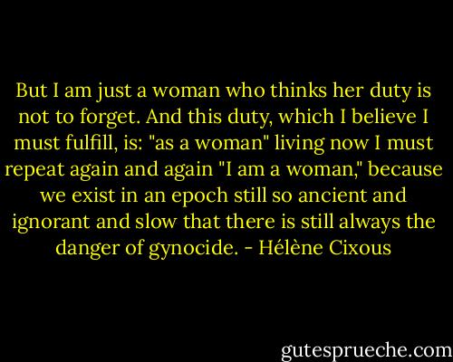 But I am just a woman who thinks her duty is not to forget. And this duty, which I believe I must fulfill, is: "as a woman" living now I must repeat again and again "I am a woman," because we exist in an epoch still so ancient and ignorant and slow that there is still always the danger of gynocide. - Hélène Cixous