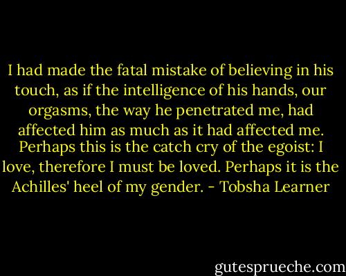 I had made the fatal mistake of believing in his touch, as if the intelligence of his hands, our orgasms, the way he penetrated me, had affected him as much as it had affected me. Perhaps this is the catch cry of the egoist: I love, therefore I must be loved. Perhaps it is the Achilles' heel of my gender. - Tobsha Learner
