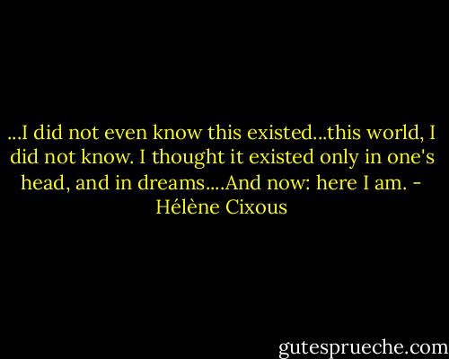 ...I did not even know this existed...this world, I did not know. I thought it existed only in one's head, and in dreams....And now: here I am. - Hélène Cixous