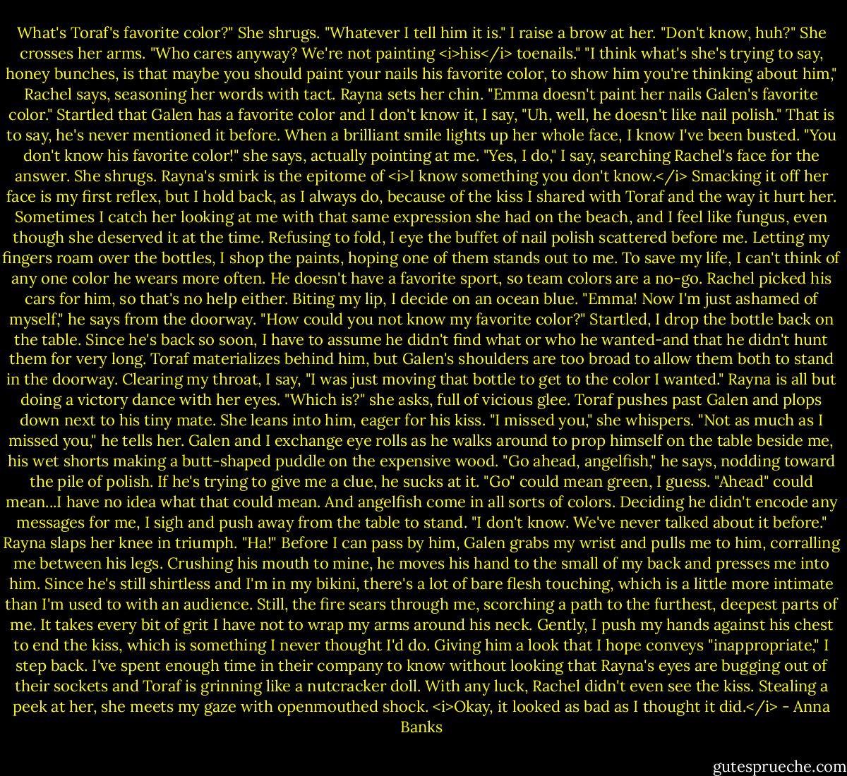What's Toraf's favorite color?"<br />She shrugs. "Whatever I tell him it is."<br />I raise a brow at her. "Don't know, huh?"<br />She crosses her arms. "Who cares anyway? We're not painting <i>his</i> toenails."<br />"I think what's she's trying to say, honey bunches, is that maybe you should paint your nails his favorite color, to show him you're thinking about him," Rachel says, seasoning her words with tact.<br />Rayna sets her chin. "Emma doesn't paint her nails Galen's favorite color."<br />Startled that Galen has a favorite color and I don't know it, I say, "Uh, well, he doesn't like nail polish." That is to say, he's never mentioned it before.<br />When a brilliant smile lights up her whole face, I know I've been busted. "You don't know his favorite color!" she says, actually pointing at me.<br />"Yes, I do," I say, searching Rachel's face for the answer. She shrugs.<br />Rayna's smirk is the epitome of <i>I know something you don't know.</i> Smacking it off her face is my first reflex, but I hold back, as I always do, because of the kiss I shared with Toraf and the way it hurt her. Sometimes I catch her looking at me with that same expression she had on the beach, and I feel like fungus, even though she deserved it at the time.<br />Refusing to fold, I eye the buffet of nail polish scattered before me. Letting my fingers roam over the bottles, I shop the paints, hoping one of them stands out to me. To save my life, I can't think of any one color he wears more often. He doesn't have a favorite sport, so team colors are a no-go. Rachel picked his cars for him, so that's no help either. Biting my lip, I decide on an ocean blue.<br />"Emma! Now I'm just ashamed of myself," he says from the doorway. "How could you not know my favorite color?"<br />Startled, I drop the bottle back on the table. Since he's back so soon, I have to assume he didn't find what or who he wanted-and that he didn't hunt them for very long. Toraf materializes behind him, but Galen's shoulders are too broad to allow them both to stand in the doorway. Clearing my throat, I say, "I was just moving that bottle to get to the color I wanted."<br />Rayna is all but doing a victory dance with her eyes. "Which is?" she asks, full of vicious glee. Toraf pushes past Galen and plops down next to his tiny mate. She leans into him, eager for his kiss. "I missed you," she whispers.<br />"Not as much as I missed you," he tells her.<br />Galen and I exchange eye rolls as he walks around to prop himself on the table beside me, his wet shorts making a butt-shaped puddle on the expensive wood. "Go ahead, angelfish," he says, nodding toward the pile of polish.<br />If he's trying to give me a clue, he sucks at it. "Go" could mean green, I guess. "Ahead" could mean...I have no idea what that could mean. And angelfish come in all sorts of colors. Deciding he didn't encode any messages for me, I sigh and push away from the table to stand. "I don't know. We've never talked about it before."<br />Rayna slaps her knee in triumph. "Ha!"<br />Before I can pass by him, Galen grabs my wrist and pulls me to him, corralling me between his legs. Crushing his mouth to mine, he moves his hand to the small of my back and presses me into him. Since he's still shirtless and I'm in my bikini, there's a lot of bare flesh touching, which is a little more intimate than I'm used to with an audience. Still, the fire sears through me, scorching a path to the furthest, deepest parts of me. It takes every bit of grit I have not to wrap my arms around his neck.<br />Gently, I push my hands against his chest to end the kiss, which is something I never thought I'd do. Giving him a look that I hope conveys "inappropriate," I step back. I've spent enough time in their company to know without looking that Rayna's eyes are bugging out of their sockets and Toraf is grinning like a nutcracker doll. With any luck, Rachel didn't even see the kiss. Stealing a peek at her, she meets my gaze with openmouthed shock.<br /><i>Okay, it looked as bad as I thought it did.</i> - Anna Banks