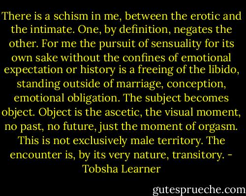 There is a schism in me, between the erotic and the intimate. One, by definition, negates the other. For me the pursuit of sensuality for its own sake without the confines of emotional expectation or history is a freeing of the libido, standing outside of marriage, conception, emotional obligation. The subject becomes object. Object is the ascetic, the visual moment, no past, no future, just the moment of orgasm. This is not exclusively male territory. The encounter is, by its very nature, transitory. - Tobsha Learner