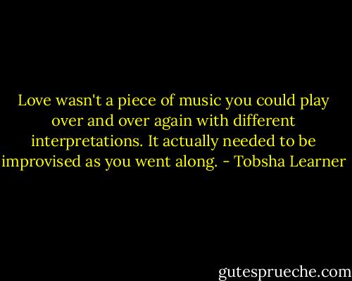 Love wasn't a piece of music you could play over and over again with different interpretations. It actually needed to be improvised as you went along. - Tobsha Learner