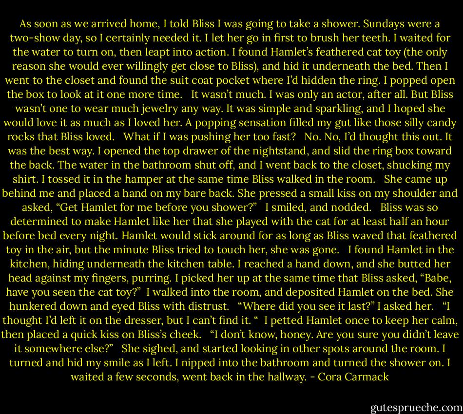 As soon as we arrived home, I told Bliss I was going to take a shower. Sundays were a two-show day, so I certainly needed it. I let her go in first to brush her teeth. I waited for the water to turn on, then leapt into action. I found Hamlet’s feathered cat toy (the only reason she would ever willingly get close to Bliss), and hid it underneath the bed. Then I went to the closet and found the suit coat pocket where I’d hidden the ring. I popped open the box to look at it one more time. <br /><br />It wasn’t much. I was only an actor, after all. But Bliss wasn’t one to wear much jewelry any way. It was simple and sparkling, and I hoped she would love it as much as I loved her. A popping sensation filled my gut like those silly candy rocks that Bliss loved. <br /><br />What if I was pushing her too fast? <br /><br />No. No, I’d thought this out. It was the best way. I opened the top drawer of the nightstand, and slid the ring box toward the back. The water in the bathroom shut off, and I went back to the closet, shucking my shirt. I tossed it in the hamper at the same time Bliss walked in the room. <br /><br />She came up behind me and placed a hand on my bare back. She pressed a small kiss on my shoulder and asked, “Get Hamlet for me before you shower?” <br /><br />I smiled, and nodded. <br /><br />Bliss was so determined to make Hamlet like her that she played with the cat for at least half an hour before bed every night. Hamlet would stick around for as long as Bliss waved that feathered toy in the air, but the minute Bliss tried to touch her, she was gone. <br /><br />I found Hamlet in the kitchen, hiding underneath the kitchen table. I reached a hand down, and she butted her head against my fingers, purring. I picked her up at the same time that Bliss asked, “Babe, have you seen the cat toy?”<br /><br />I walked into the room, and deposited Hamlet on the bed. She hunkered down and eyed Bliss with distrust. <br /><br />“Where did you see it last?” I asked her. <br /><br />“I thought I’d left it on the dresser, but I can’t find it. “<br /><br />I petted Hamlet once to keep her calm, then placed a quick kiss on Bliss’s cheek. <br /><br />“I don’t know, honey. Are you sure you didn’t leave it somewhere else?” <br /><br />She sighed, and started looking in other spots around the room. I turned and hid my smile as I left. I nipped into the bathroom and turned the shower on. I waited a few seconds, went back in the hallway. - Cora Carmack