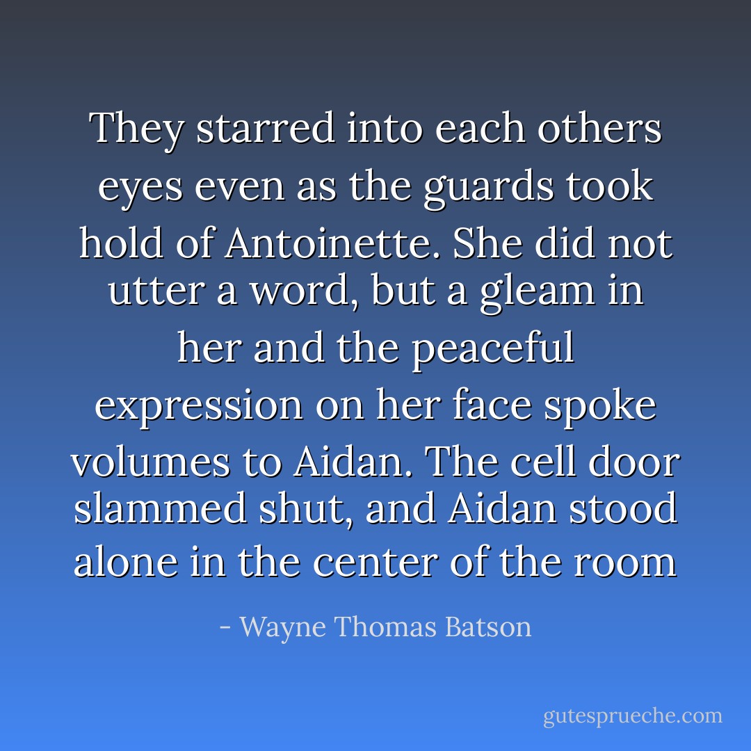 They starred into each others eyes even as the guards took hold of Antoinette. She did not utter a word, but a gleam in her and the peaceful expression on her face spoke volumes to Aidan. The cell door slammed shut, and Aidan stood alone in the center of the room - Wayne Thomas Batson