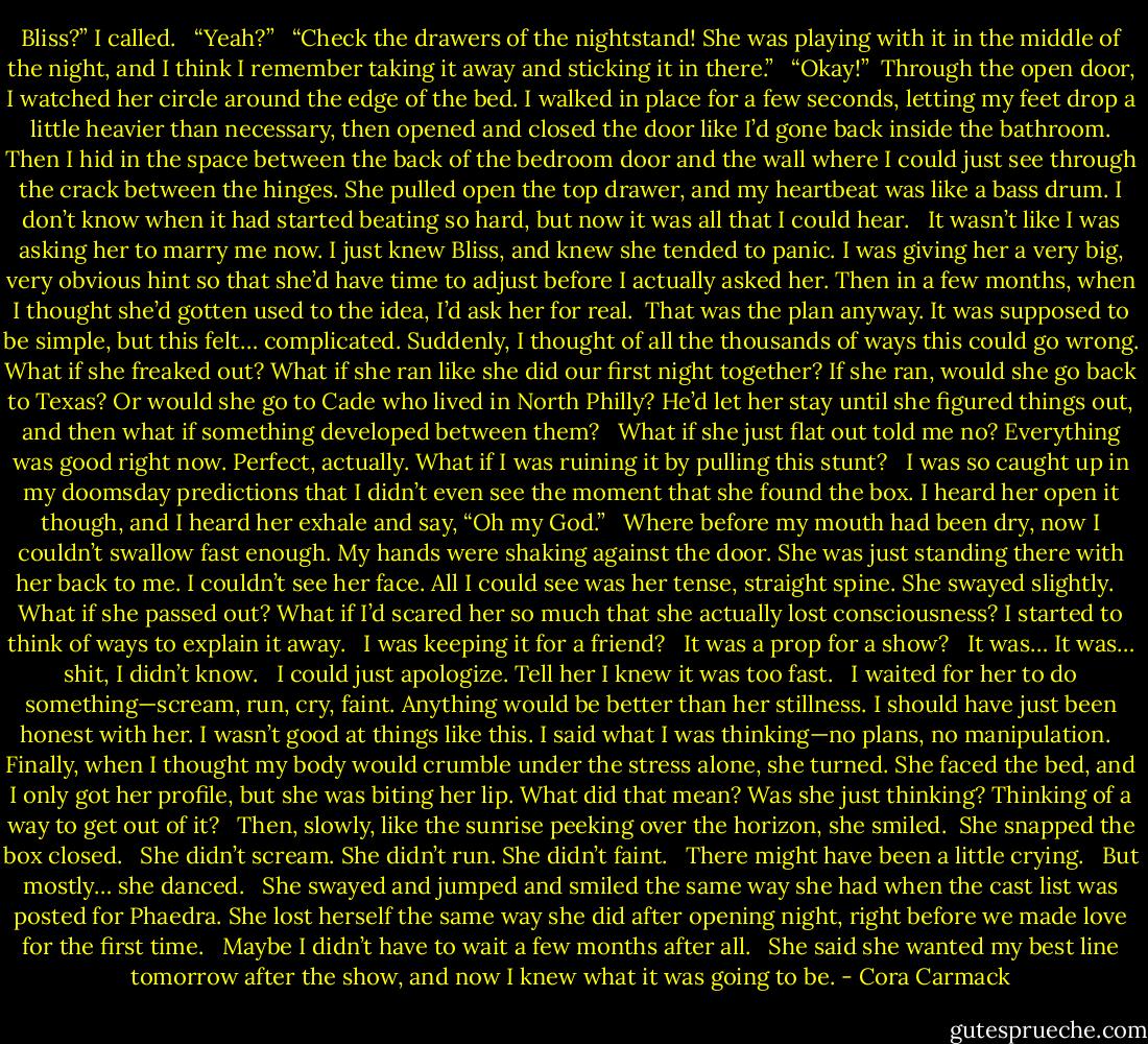 Bliss?” I called. <br /><br />“Yeah?” <br /><br />“Check the drawers of the nightstand! She was playing with it in the middle of the night, and I think I remember taking it away and sticking it in there.” <br /><br />“Okay!”<br /><br />Through the open door, I watched her circle around the edge of the bed. I walked in place for a few seconds, letting my feet drop a little heavier than necessary, then opened and closed the door like I’d gone back inside the bathroom. Then I hid in the space between the back of the bedroom door and the wall where I could just see through the crack between the hinges. She pulled open the top drawer, and my heartbeat was like a bass drum. I don’t know when it had started beating so hard, but now it was all that I could hear. <br /><br />It wasn’t like I was asking her to marry me now. I just knew Bliss, and knew she tended to panic. I was giving her a very big, very obvious hint so that she’d have time to adjust before I actually asked her. Then in a few months, when I thought she’d gotten used to the idea, I’d ask her for real.<br /><br />That was the plan anyway. It was supposed to be simple, but this felt… complicated. Suddenly, I thought of all the thousands of ways this could go wrong. What if she freaked out? What if she ran like she did our first night together? If she ran, would she go back to Texas? Or would she go to Cade who lived in North Philly? He’d let her stay until she figured things out, and then what if something developed between them? <br /><br />What if she just flat out told me no? Everything was good right now. Perfect, actually. What if I was ruining it by pulling this stunt? <br /><br />I was so caught up in my doomsday predictions that I didn’t even see the moment that she found the box. I heard her open it though, and I heard her exhale and say, “Oh my God.” <br /><br />Where before my mouth had been dry, now I couldn’t swallow fast enough. My hands were shaking against the door. She was just standing there with her back to me. I couldn’t see her face. All I could see was her tense, straight spine. She swayed slightly. <br /><br />What if she passed out? What if I’d scared her so much that she actually lost consciousness? I started to think of ways to explain it away. <br /><br />I was keeping it for a friend? <br /><br />It was a prop for a show? <br /><br />It was… It was… shit, I didn’t know. <br /><br />I could just apologize. Tell her I knew it was too fast. <br /><br />I waited for her to do something—scream, run, cry, faint. Anything would be better than her stillness. I should have just been honest with her. I wasn’t good at things like this. I said what I was thinking—no plans, no manipulation. <br /><br />Finally, when I thought my body would crumble under the stress alone, she turned. She faced the bed, and I only got her profile, but she was biting her lip. What did that mean? Was she just thinking? Thinking of a way to get out of it? <br /><br />Then, slowly, like the sunrise peeking over the horizon, she smiled.<br /><br />She snapped the box closed. <br /><br />She didn’t scream. She didn’t run. She didn’t faint. <br /><br />There might have been a little crying. <br /><br />But mostly… she danced. <br /><br />She swayed and jumped and smiled the same way she had when the cast list was posted for Phaedra. She lost herself the same way she did after opening night, right before we made love for the first time. <br /><br />Maybe I didn’t have to wait a few months after all. <br /><br />She said she wanted my best line tomorrow after the show, and now I knew what it was going to be. - Cora Carmack
