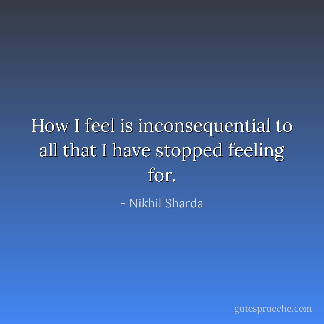 How I feel is inconsequential to all that I have stopped feeling for. - Nikhil Sharda