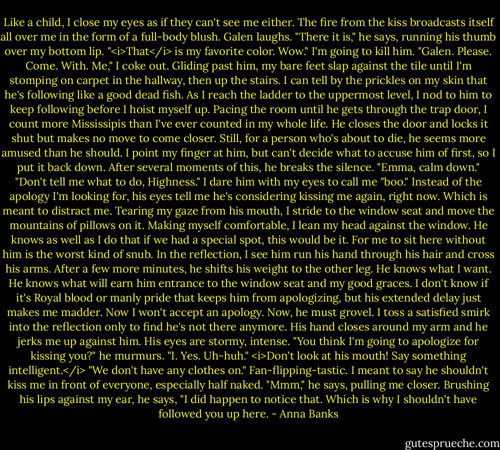 Like a child, I close my eyes as if they can't see me either. The fire from the kiss broadcasts itself all over me in the form of a full-body blush.<br />Galen laughs. "There it is," he says, running his thumb over my bottom lip. "<i>That</i> is my favorite color. Wow."<br />I'm going to kill him. "Galen. Please. Come. With. Me," I coke out. Gliding past him, my bare feet slap against the tile until I'm stomping on carpet in the hallway, then up the stairs.<br />I can tell by the prickles on my skin that he's following like a good dead fish. As I reach the ladder to the uppermost level, I nod to him to keep following before I hoist myself up. Pacing the room until he gets through the trap door, I count more Mississipis than I've ever counted in my whole life.<br />He closes the door and locks it shut but makes no move to come closer. Still, for a person who's about to die, he seems more amused than he should. I point my finger at him, but can't decide what to accuse him of first, so I put it back down.<br />After several moments of this, he breaks the silence. "Emma, calm down."<br />"Don't tell me what to do, Highness." I dare him with my eyes to call me "boo."<br />Instead of the apology I'm looking for, his eyes tell me he's considering kissing me again, right now.<br />Which is meant to distract me. Tearing my gaze from his mouth, I stride to the window seat and move the mountains of pillows on it. Making myself comfortable, I lean my head against the window. He knows as well as I do that if we had a special spot, this would be it. For me to sit here without him is the worst kind of snub. In the reflection, I see him run his hand through his hair and cross his arms. After a few more minutes, he shifts his weight to the other leg.<br />He knows what I want. He knows what will earn him entrance to the window seat and my good graces. I don't know if it's Royal blood or manly pride that keeps him from apologizing, but his extended delay just makes me madder. Now I won't accept an apology. Now, he must grovel.<br />I toss a satisfied smirk into the reflection only to find he's not there anymore. His hand closes around my arm and he jerks me up against him. His eyes are stormy, intense. "You think I'm going to apologize for kissing you?" he murmurs.<br />"I. Yes. Uh-huh." <i>Don't look at his mouth! Say something intelligent.</i> "We don't have any clothes on." Fan-flipping-tastic. I meant to say he shouldn't kiss me in front of everyone, especially half naked.<br />"Mmm," he says, pulling me closer. Brushing his lips against my ear, he says, "I did happen to notice that. Which is why I shouldn't have followed you up here. - Anna Banks
