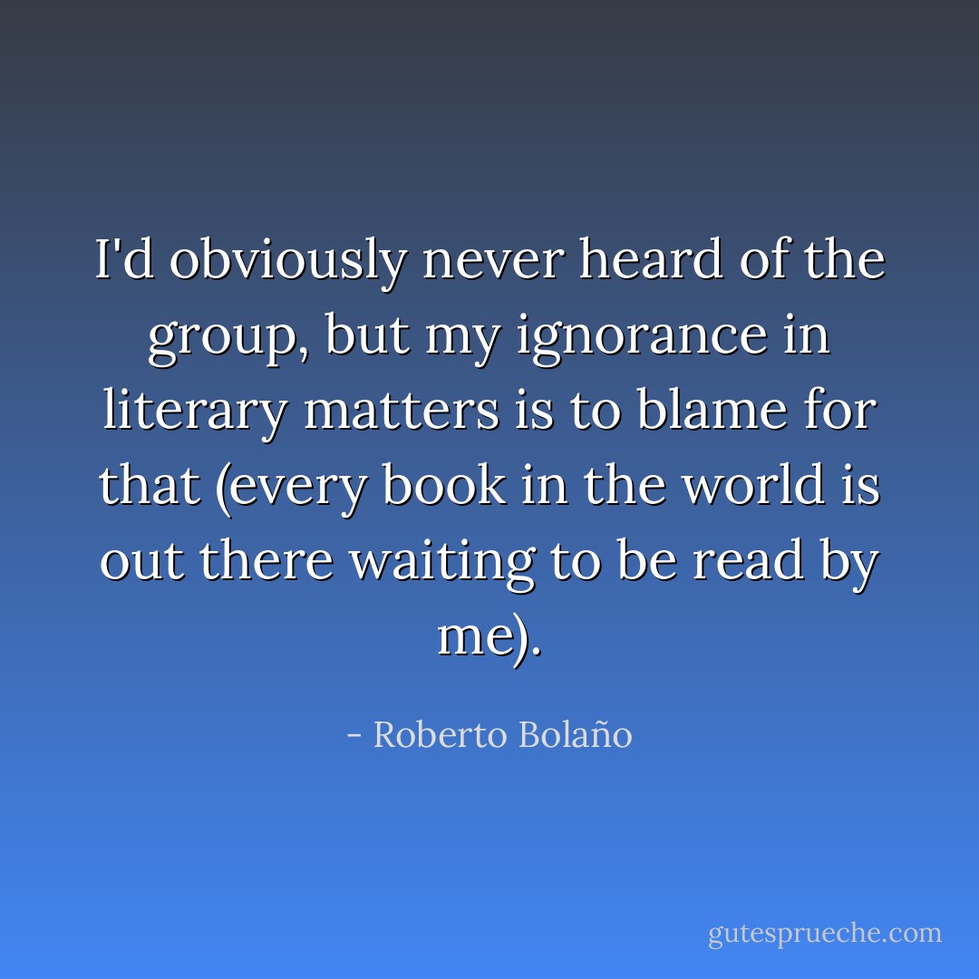 I'd obviously never heard of the group, but my ignorance in literary matters is to blame for that (every book in the world is out there waiting to be read by me). - Roberto Bolaño