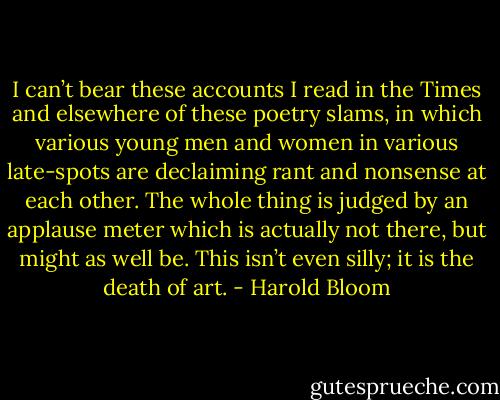 I can’t bear these accounts I read in the Times and elsewhere of these poetry slams, in which various young men and women in various late-spots are declaiming rant and nonsense at each other. The whole thing is judged by an applause meter which is actually not there, but might as well be. This isn’t even silly; it is the death of art. - Harold Bloom
