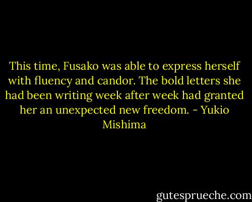 This time, Fusako was able to express herself with fluency and candor. The bold letters she had been writing week after week had granted her an unexpected new freedom. - Yukio Mishima