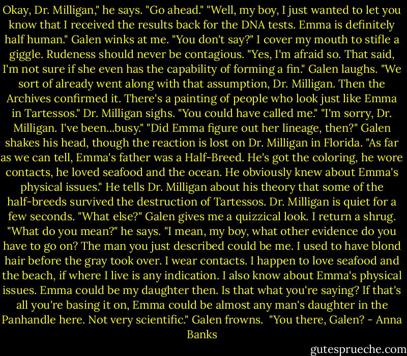 Okay, Dr. Milligan," he says. "Go ahead."<br />"Well, my boy, I just wanted to let you know that I received the results back for the DNA tests. Emma is definitely half human."<br />Galen winks at me. "You don't say?"<br />I cover my mouth to stifle a giggle. Rudeness should never be contagious.<br />"Yes, I'm afraid so. That said, I'm not sure if she even has the capability of forming a fin."<br />Galen laughs. "We sort of already went along with that assumption, Dr. Milligan. Then the Archives confirmed it. There's a painting of people who look just like Emma in Tartessos."<br />Dr. Milligan sighs. "You could have called me."<br />"I'm sorry, Dr. Milligan. I've been...busy."<br />"Did Emma figure out her lineage, then?"<br />Galen shakes his head, though the reaction is lost on Dr. Milligan in Florida. "As far as we can tell, Emma's father was a Half-Breed. He's got the coloring, he wore contacts, he loved seafood and the ocean. He obviously knew about Emma's physical issues." He tells Dr. Milligan about his theory that some of the half-breeds survived the destruction of Tartessos.<br />Dr. Milligan is quiet for a few seconds. "What else?"<br />Galen gives me a quizzical look. I return a shrug. "What do you mean?" he says.<br />"I mean, my boy, what other evidence do you have to go on? The man you just described could be me. I used to have blond hair before the gray took over. I wear contacts. I happen to love seafood and the beach, if where I live is any indication. I also know about Emma's physical issues. Emma could be my daughter then. Is that what you're saying? If that's all you're basing it on, Emma could be almost any man's daughter in the Panhandle here. Not very scientific."<br />Galen frowns. <br />"You there, Galen? - Anna Banks