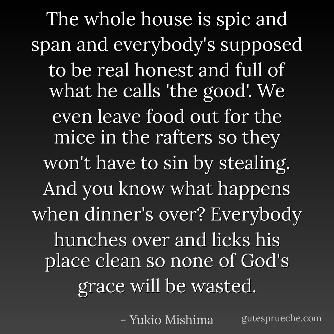 The whole house is spic and span and everybody's supposed to be real honest and full of what he calls 'the good'. We even leave food out for the mice in the rafters so they won't have to sin by stealing. And you know what happens when dinner's over? Everybody hunches over and licks his place clean so none of God's grace will be wasted. - Yukio Mishima