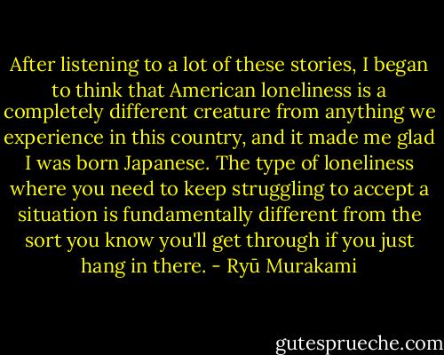 After listening to a lot of these stories, I began to think that American loneliness is a completely different creature from anything we experience in this country, and it made me glad I was born Japanese. The type of loneliness where you need to keep struggling to accept a situation is fundamentally different from the sort you know you'll get through if you just hang in there. - Ryū Murakami