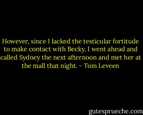 However, since I lacked the testicular fortitude to make contact with Becky, I went ahead and called Sydney the next afternoon and met her at the mall that night. - Tom Leveen