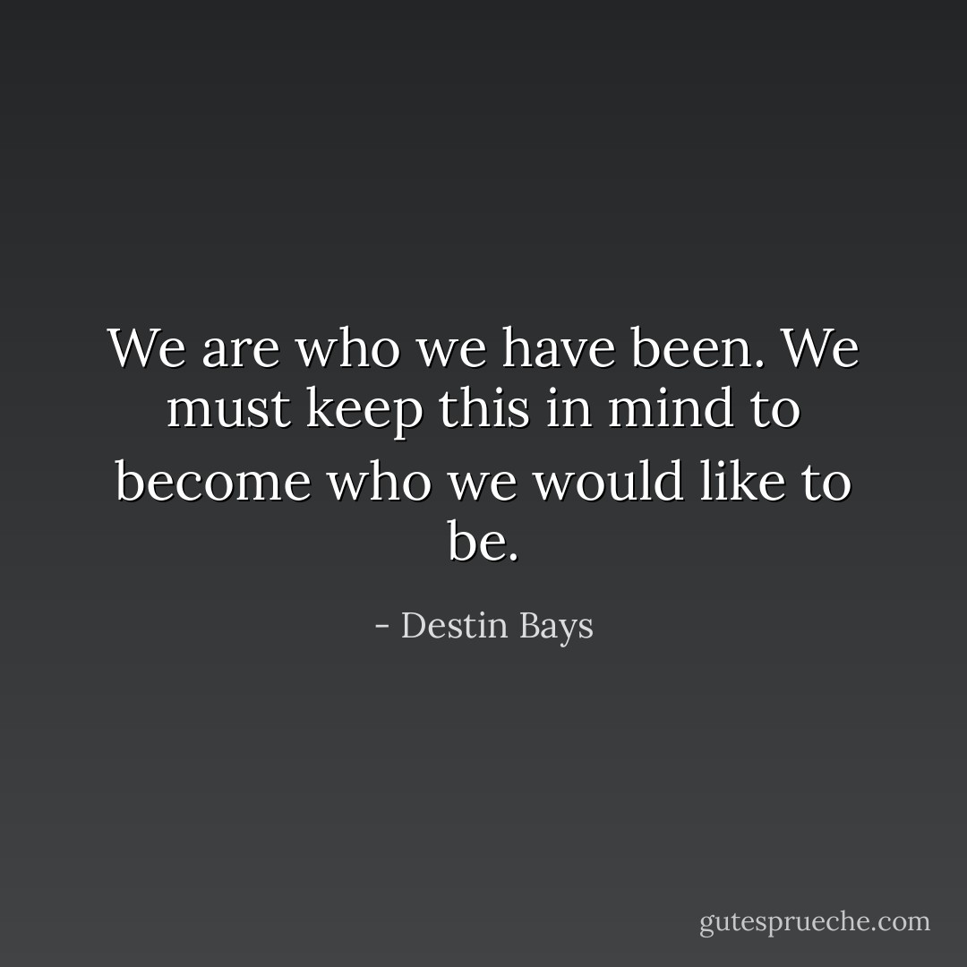 We are who we have been. We must keep this in mind to become who we would like to be. - Destin Bays