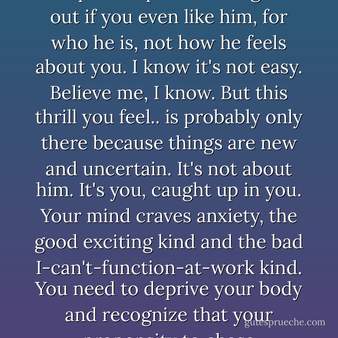 You learn to be friends with someone, get to really know them before you get all excited about the guy. You have to keep it tempered and figure out if you even like him, for who he is, not how he feels about you. I know it's not easy. Believe me, I know. But this thrill you feel.. is probably only there because things are new and uncertain. It's not about him. It's you, caught up in you. Your mind craves anxiety, the good exciting kind and the bad I-can't-function-at-work kind. You need to deprive your body and recognize that your propensity to chase codependency is leading you toward a fat, greasy life of miserable. - Stephanie Klein