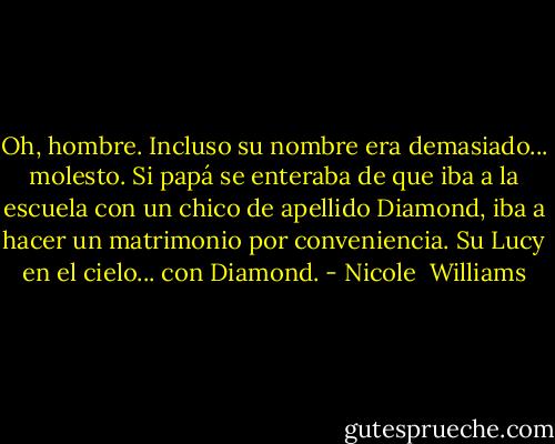 Oh, hombre. Incluso su nombre era demasiado... molesto. Si papá se enteraba de que iba a la escuela con un chico de apellido Diamond, iba a hacer un matrimonio por conveniencia. Su Lucy en el cielo... con Diamond. - Nicole  Williams