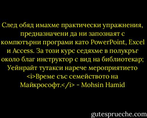 След обяд имахме практически упражнения, предназначени да ни запознаят с компютърни програми като PowerPoint, Excel и Access. За този курс седяхме в полукръг около благ инструктор с вид на библиотекар; Уейнрайт тутакси нарече мероприятието <i>Време със семейството на Майкрософт.</i> - Mohsin Hamid