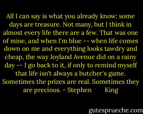 All I can say is what you already know: some days are treasure. Not many, but I think in almost every life there are a few. That was one of mine, and when I'm blue -- when life comes down on me and everything looks tawdry and cheap, the way Joyland Avenue did on a rainy day -- I go back to it, if only to remind myself that life isn't always a butcher's game. Sometimes the prizes are real. Sometimes they are precious. - Stephen        King