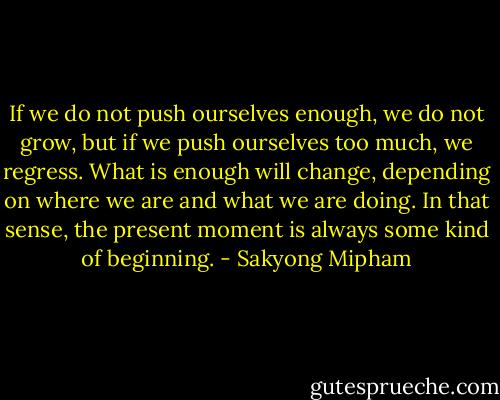 If we do not push ourselves enough, we do not grow, but if we push ourselves too much, we regress. What is enough will change, depending on where we are and what we are doing. In that sense, the present moment is always some kind of beginning. - Sakyong Mipham
