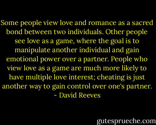 Some people view love and romance as a sacred bond between two individuals. Other people see love as a game, where the goal is to manipulate another individual and gain emotional power over a partner. People who view love as a game are much more likely to have multiple love interest; cheating is just another way to gain control over one's partner. - David Reeves