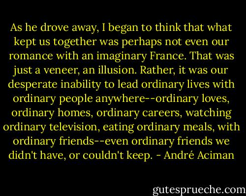 As he drove away, I began to think that what kept us together was perhaps not even our romance with an imaginary France. That was just a veneer, an illusion. Rather, it was our desperate inability to lead ordinary lives with ordinary people anywhere--ordinary loves, ordinary homes, ordinary careers, watching ordinary television, eating ordinary meals, with ordinary friends--even ordinary friends we didn't have, or couldn't keep. - André Aciman