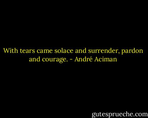 With tears came solace and surrender, pardon and courage. - André Aciman