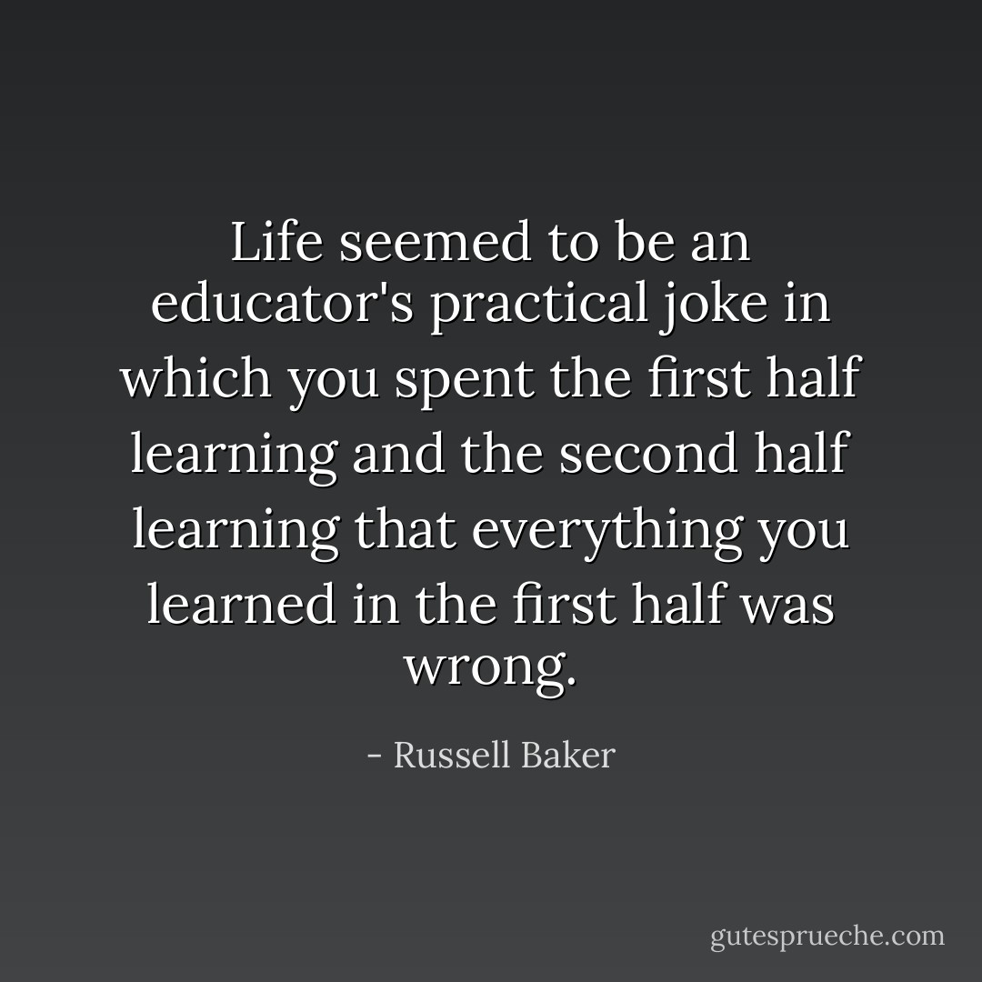 Life seemed to be an educator's practical joke in which you spent the first half learning and the second half learning that everything you learned in the first half was wrong. - Russell Baker