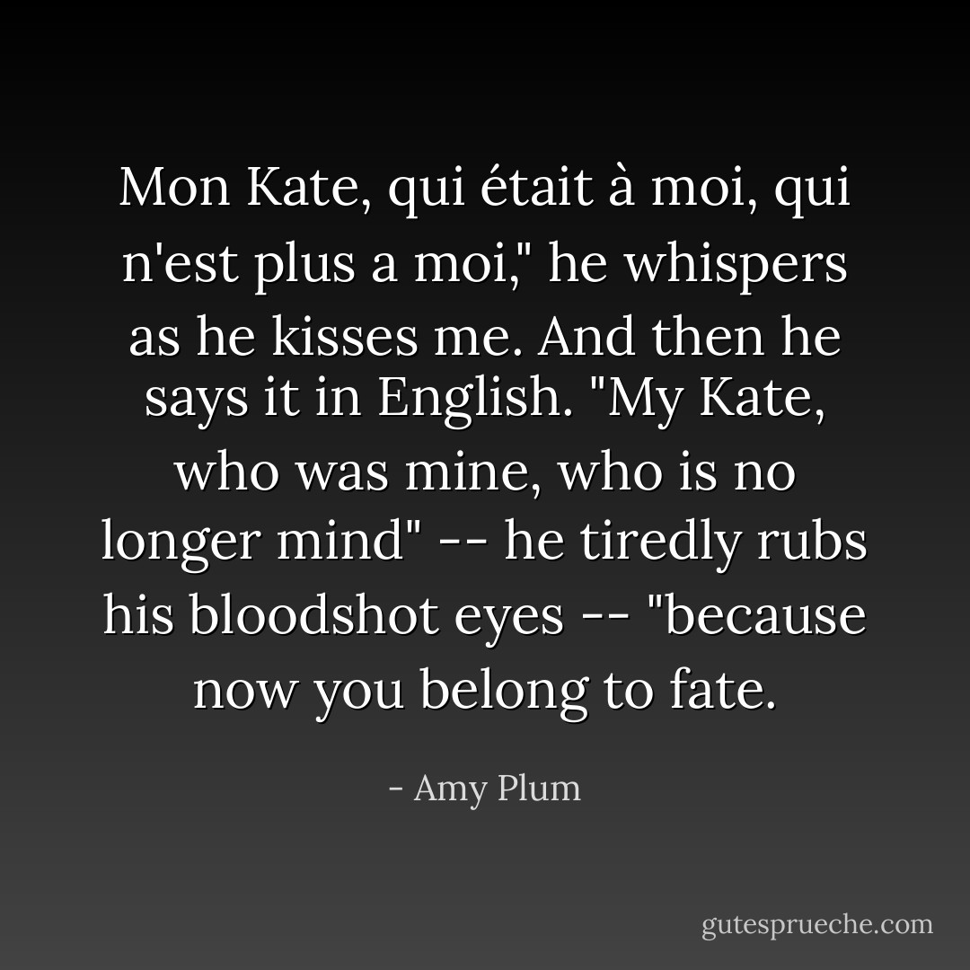 Mon Kate, qui était à moi, qui n'est plus a moi," he whispers as he kisses me. And then he says it in English. "My Kate, who was mine, who is no longer mind" -- he tiredly rubs his bloodshot eyes -- "because now you belong to fate. - Amy Plum