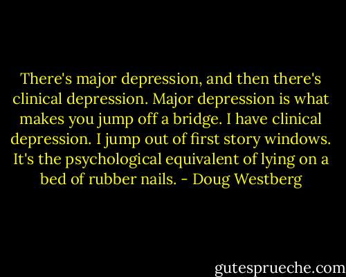 There's major depression, and then there's clinical depression. Major depression is what makes you jump off a bridge. I have clinical depression. I jump out of first story windows. It's the psychological equivalent of lying on a bed of rubber nails. - Doug Westberg