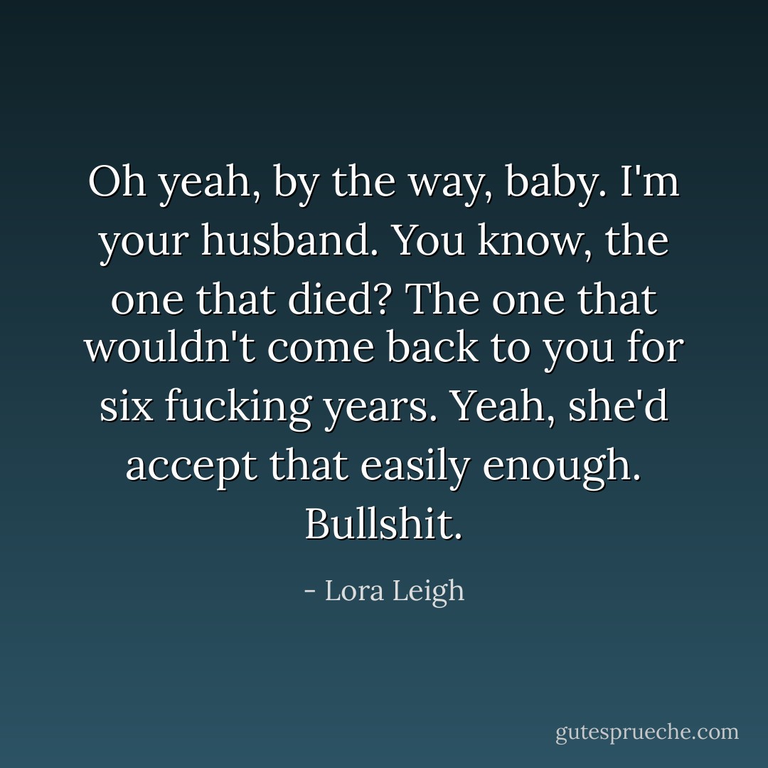 Oh yeah, by the way, baby. I'm your husband. You know, the one that died? The one that wouldn't come back to you for six fucking years. Yeah, she'd accept that easily enough.<br />Bullshit. - Lora Leigh