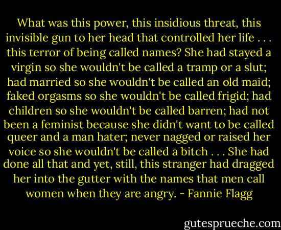 What was this power, this insidious threat, this invisible gun to her head that controlled her life . . . this terror of being called names?<br />She had stayed a virgin so she wouldn't be called a tramp or a slut; had married so she wouldn't be called an old maid; faked orgasms so she wouldn't be called frigid; had children so she wouldn't be called barren; had not been a feminist because she didn't want to be called queer and a man hater; never nagged or raised her voice so she wouldn't be called a bitch . . .<br />She had done all that and yet, still, this stranger had dragged her into the gutter with the names that men call women when they are angry. - Fannie Flagg