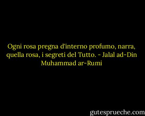 Ogni rosa pregna d'interno profumo, narra, quella rosa, i segreti del Tutto. - Jalal ad-Din Muhammad ar-Rumi