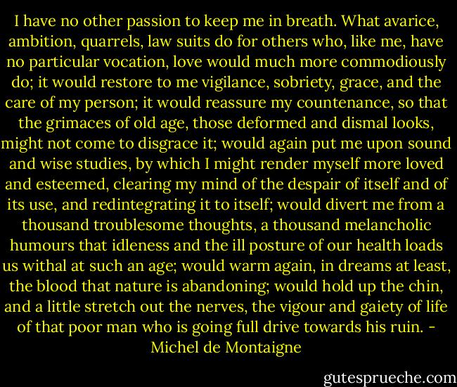 I have no other passion to keep me in breath. What avarice, ambition, quarrels, law suits do for others who, like me, have no particular vocation, love would much more commodiously do; it would restore to me vigilance, sobriety, grace, and the care of my person; it would reassure my countenance, so that the grimaces of old age, those deformed and dismal looks, might not come to disgrace it; would again put me upon sound and wise studies, by which I might render myself more loved and esteemed, clearing my mind of the despair of itself and of its use, and redintegrating it to itself; would divert me from a thousand troublesome thoughts, a thousand melancholic humours that idleness and the ill posture of our health loads us withal at such an age; would warm again, in dreams at least, the blood that nature is abandoning; would hold up the chin, and a little stretch out the nerves, the vigour and gaiety of life of that poor man who is going full drive towards his ruin. - Michel de Montaigne