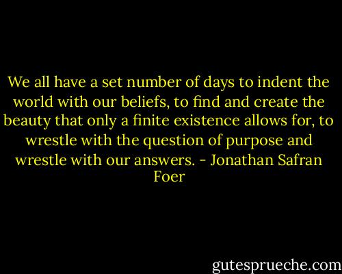 We all have a set number of days to indent the world with our beliefs, to find and create the beauty that only a finite existence allows for, to wrestle with the question of purpose and wrestle with our answers. - Jonathan Safran Foer