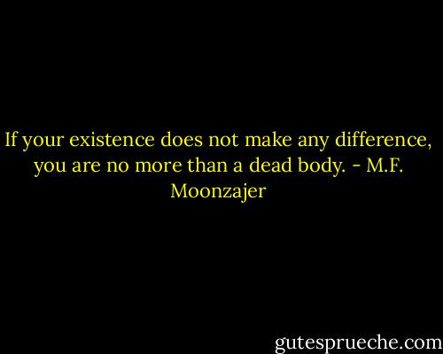 If your existence does not make any difference, you are no more than a dead body. - M.F. Moonzajer