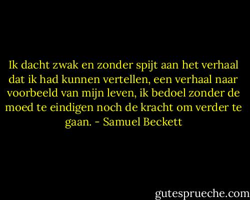 Ik dacht zwak en zonder spijt aan het verhaal dat ik had kunnen vertellen, een verhaal naar voorbeeld van mijn leven, ik bedoel zonder de moed te eindigen noch de kracht om verder te gaan. - Samuel Beckett