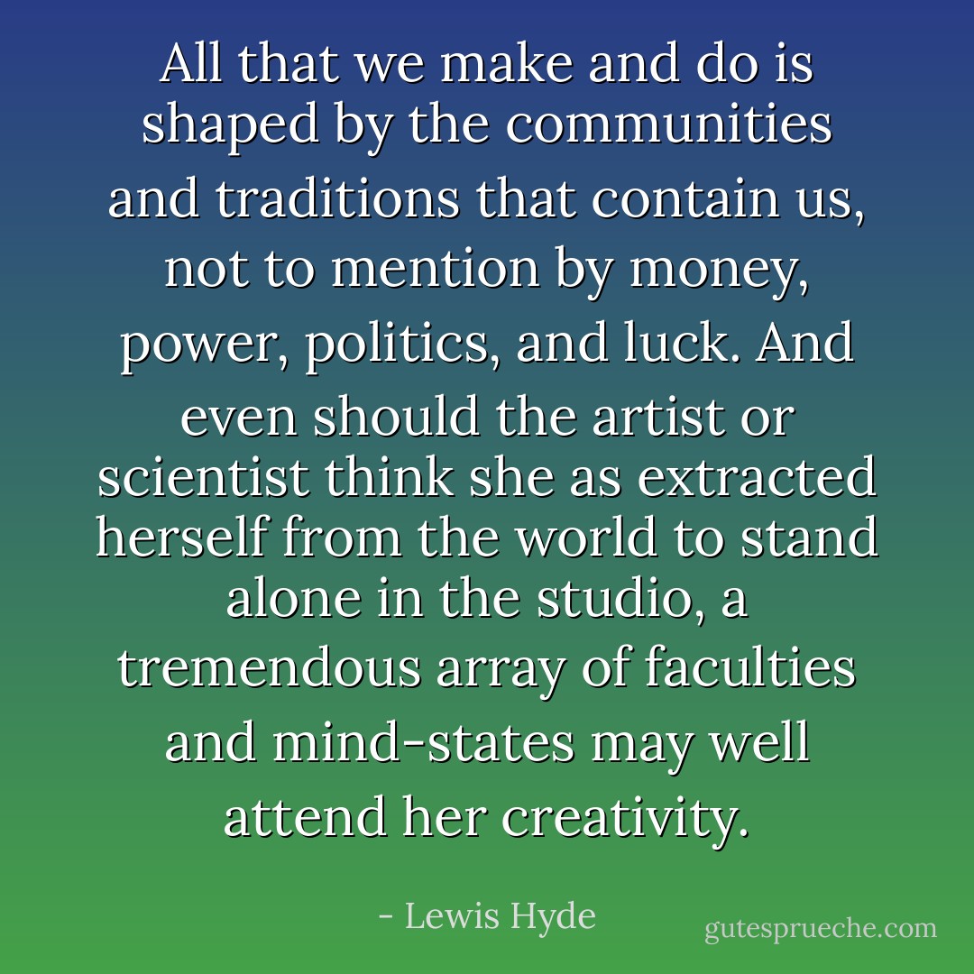 All that we make and do is shaped by the communities and traditions that contain us, not to mention by money, power, politics, and luck. And even should the artist or scientist think she as extracted herself from the world to stand alone in the studio, a tremendous array of faculties and mind-states may well attend her creativity. - Lewis Hyde