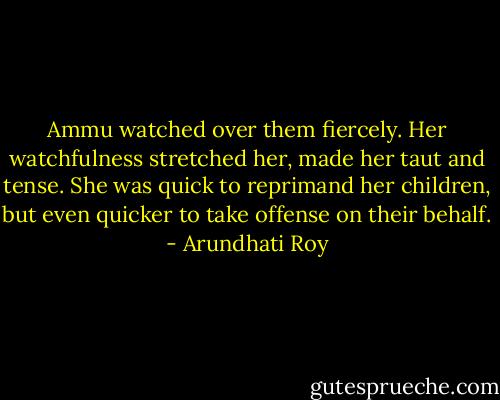 Ammu watched over them fiercely. Her watchfulness stretched her, made her taut and tense. She was quick to reprimand her children, but even quicker to take offense on their behalf. - Arundhati Roy