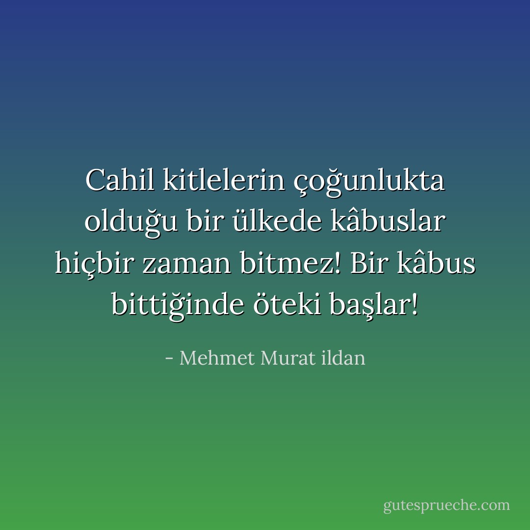 Cahil kitlelerin çoğunlukta olduğu bir ülkede kâbuslar hiçbir zaman bitmez! Bir kâbus bittiğinde öteki başlar! - Mehmet Murat ildan