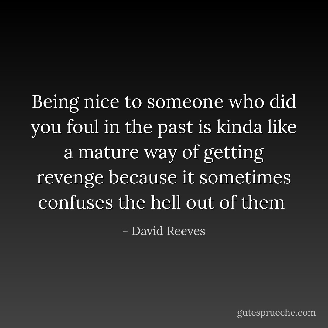Being nice to someone who did you foul in the past is kinda like a mature way of getting revenge because it sometimes confuses the hell out of them  - David Reeves