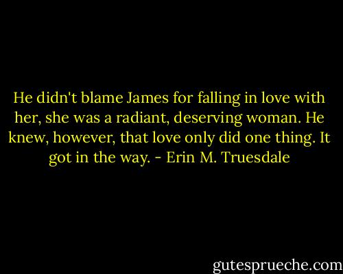 He didn't blame James for falling in love with her, she was a radiant, deserving woman. He knew, however, that love only did one thing. It got in the way. - Erin M. Truesdale