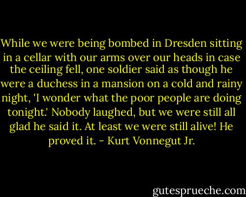 While we were being bombed in Dresden sitting in a cellar with our arms over our heads in case the ceiling fell, one soldier said as though he were a duchess in a mansion on a cold and rainy night, 'I wonder what the poor people are doing tonight.' Nobody laughed, but we were still all glad he said it. At least we were still alive! He proved it. - Kurt Vonnegut Jr.
