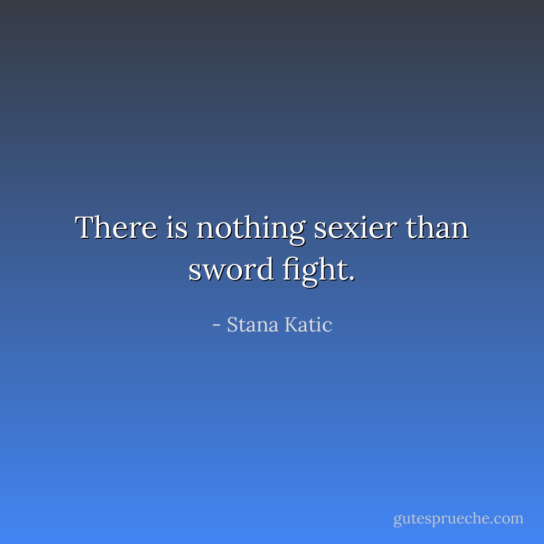 There is nothing sexier than sword fight. - Stana Katic