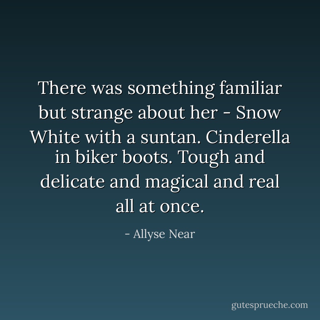 There was something familiar but strange about her - Snow White with a suntan. Cinderella in biker boots. Tough and delicate and magical and real all at once. - Allyse Near