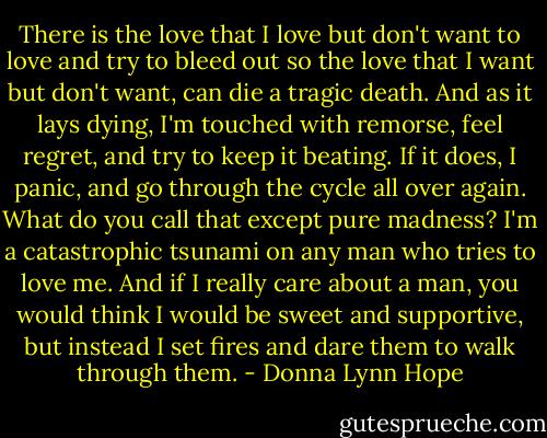 There is the love that I love but don't want to love and try to bleed out so the love that I want but don't want, can die a tragic death. And as it lays dying, I'm touched with remorse, feel regret, and try to keep it beating. If it does, I panic, and go through the cycle all over again. What do you call that except pure madness? I'm a catastrophic tsunami on any man who tries to love me. And if I really care about a man, you would think I would be sweet and supportive, but instead I set fires and dare them to walk through them. - Donna Lynn Hope