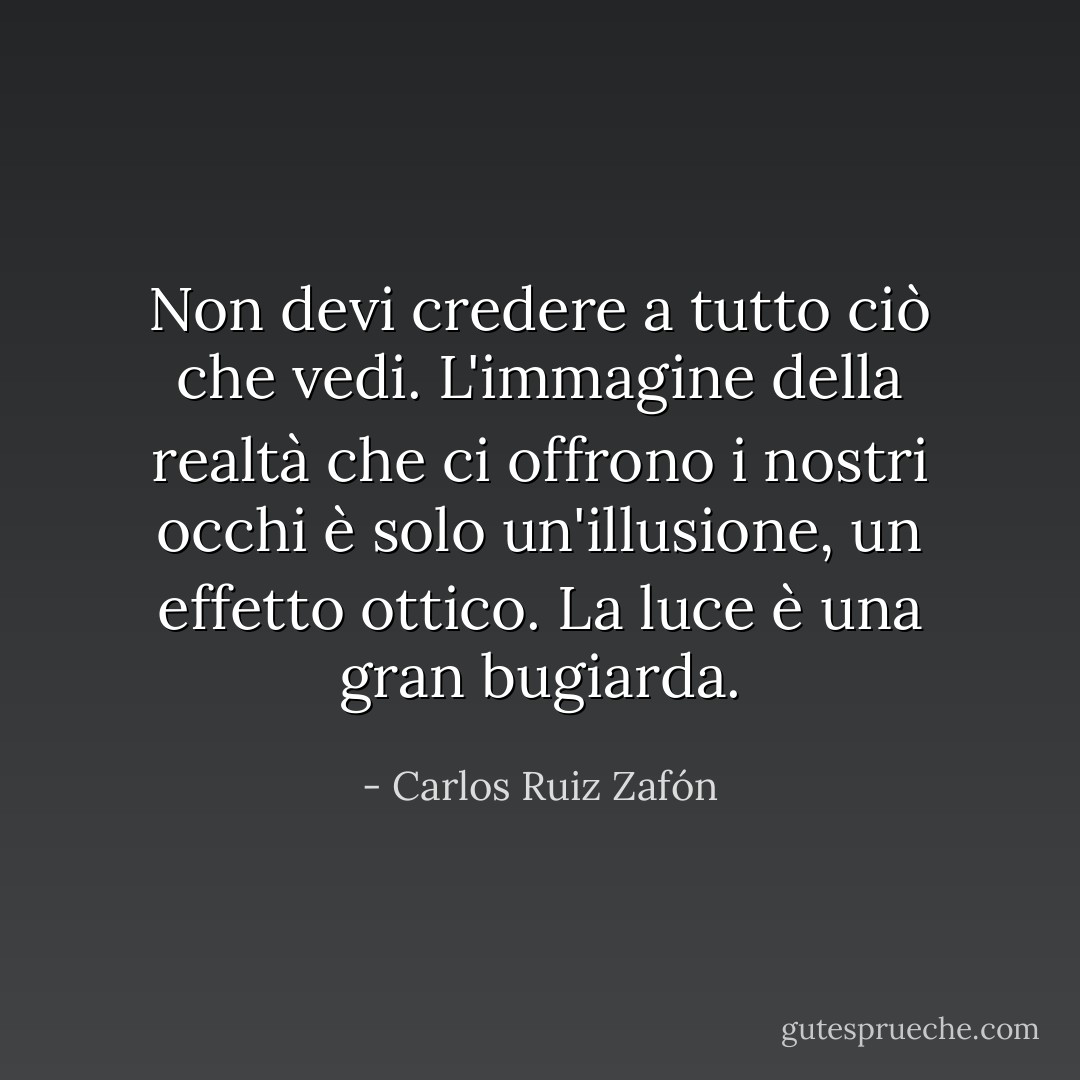 Non devi credere a tutto ciò che vedi. L'immagine della realtà che ci offrono i nostri occhi è solo un'illusione, un effetto ottico. La luce è una gran bugiarda. - Carlos Ruiz Zafón