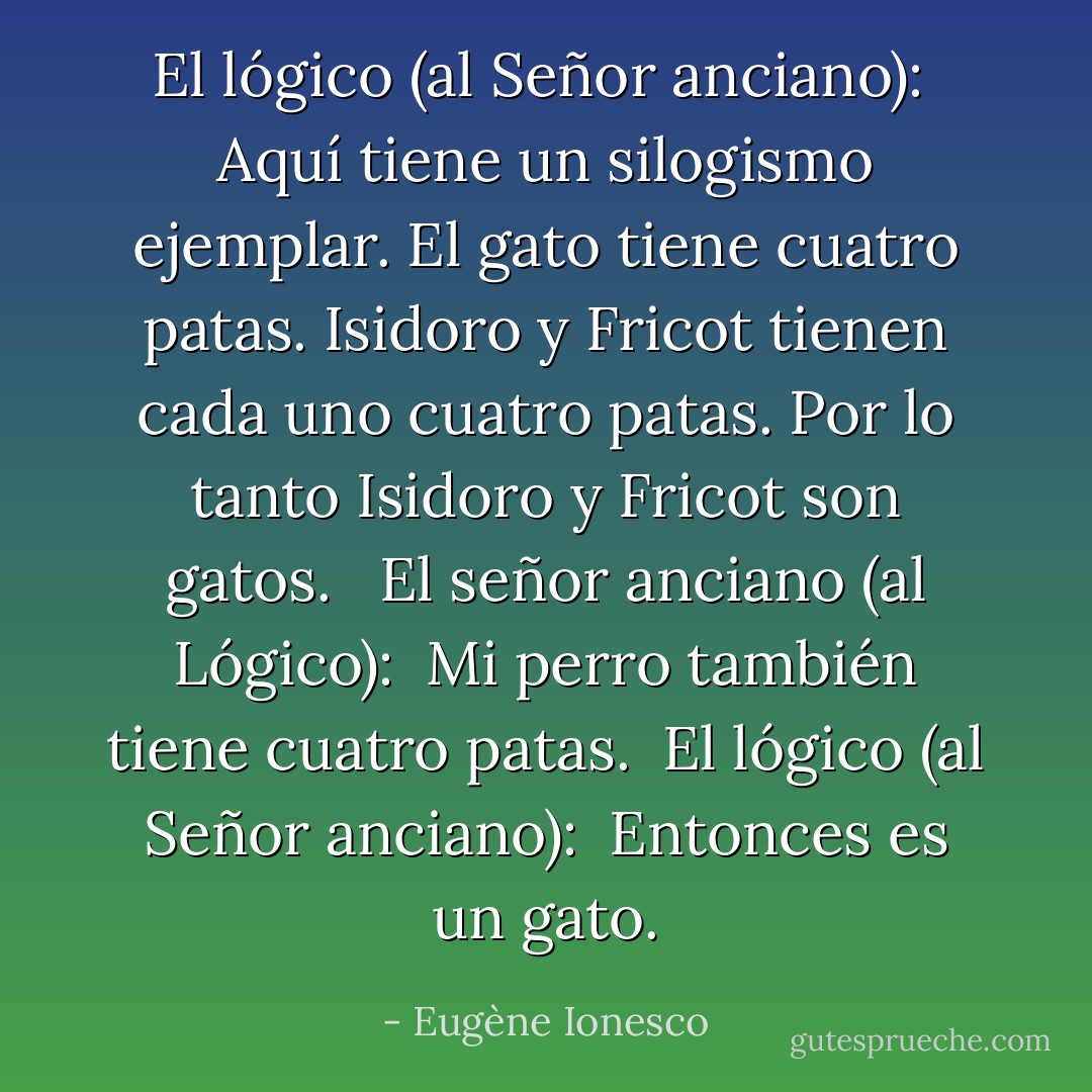 El lógico (al Señor anciano): <br />Aquí tiene un silogismo ejemplar. El gato tiene cuatro patas. Isidoro y Fricot tienen cada uno cuatro patas. Por lo tanto Isidoro y Fricot son gatos. <br /><br />El señor anciano (al Lógico): <br />Mi perro también tiene cuatro patas.<br /><br />El lógico (al Señor anciano): <br />Entonces es un gato. - Eugène Ionesco