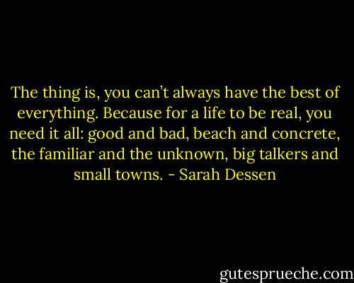 The thing is, you can’t always have the best of everything. Because for a life to be real, you need it all: good and bad, beach and concrete, the familiar and the unknown, big talkers and small towns. - Sarah Dessen