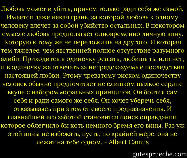 Любовь может и убить, причем только ради себя же самой.<br />Имеется даже некая грань, за которой любовь к одному человеку влечет за<br />собой убийство остальных. В некотором смысле любовь предполагает<br />одновременно личную вину. Которую к тому же не переложишь на другого. И<br />которая тем тяжелее, чем явственней полное отсутствие разумного алиби.<br />Приходится в одиночку решать, любишь ты или нет, и в одиночку же отвечать за<br />непредсказуемые последствия настоящей любви. Этому чреватому риском<br />одиночеству человек обычно предпочитает не слишком пылкое сердце вкупе с<br />набором моральных принципов. Он боится сам себя и ради самого же себя. Он<br />хочет уберечь себя, отказываясь при этом от своего предназначения. И<br />главнейшей его заботой становится поиск оправдания, которое облегчило бы<br />хоть немного бремя его вины. Раз уж этой вины не избежать, пусть, по крайней<br />мере, она не лежит на тебе одном. - Albert Camus